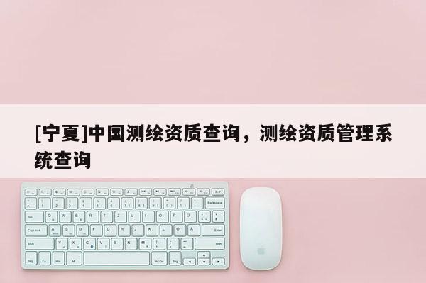[宁夏]中国测绘资质查询，测绘资质管理系统查询