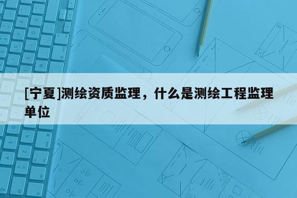 [宁夏]测绘资质监理，什么是测绘工程监理单位