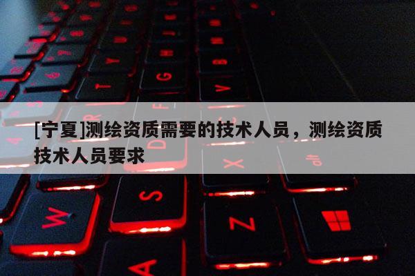 [宁夏]测绘资质需要的技术人员，测绘资质技术人员要求