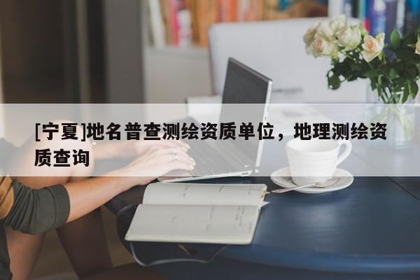 [宁夏]地名普查测绘资质单位，地理测绘资质查询