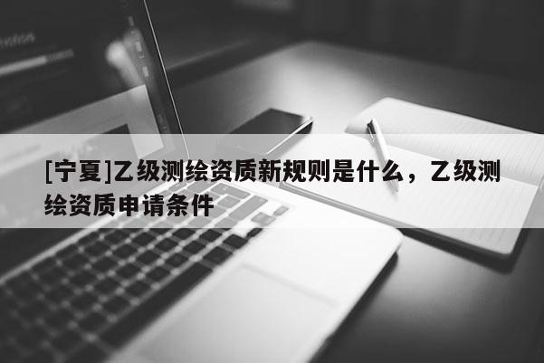 [宁夏]乙级测绘资质新规则是什么，乙级测绘资质申请条件
