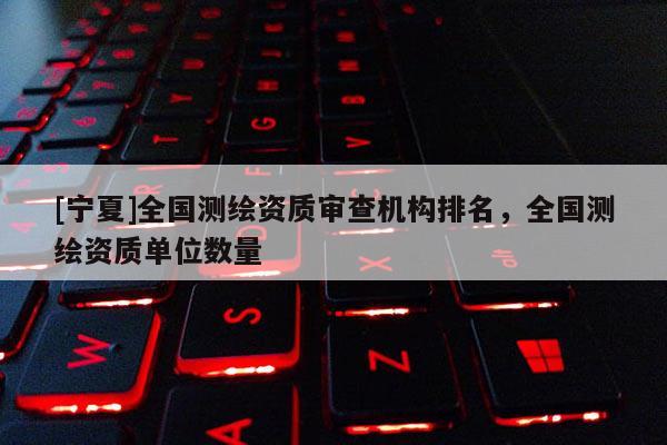 [宁夏]全国测绘资质审查机构排名，全国测绘资质单位数量