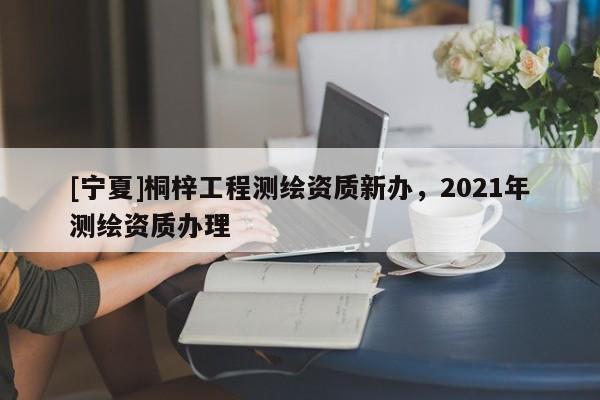 [宁夏]桐梓工程测绘资质新办，2021年测绘资质办理