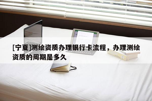 [宁夏]测绘资质办理银行卡流程，办理测绘资质的周期是多久