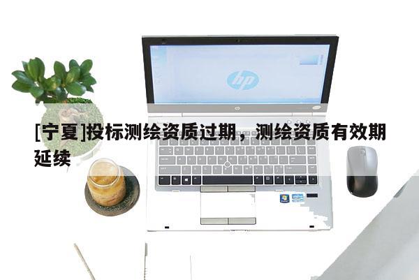 [宁夏]投标测绘资质过期，测绘资质有效期延续