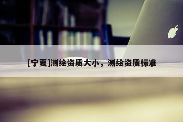 [宁夏]测绘资质大小，测绘资质标准