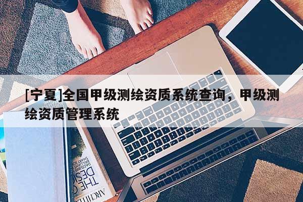 [宁夏]全国甲级测绘资质系统查询，甲级测绘资质管理系统
