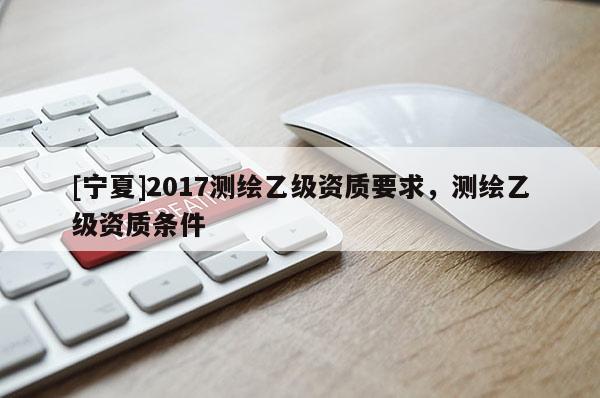 [宁夏]2017测绘乙级资质要求，测绘乙级资质条件