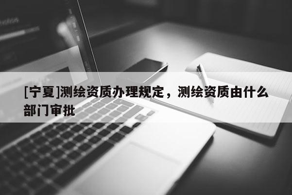 [宁夏]测绘资质办理规定，测绘资质由什么部门审批