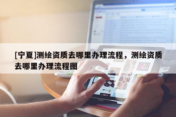 [宁夏]测绘资质去哪里办理流程，测绘资质去哪里办理流程图