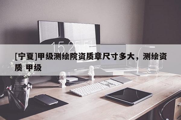 [宁夏]甲级测绘院资质章尺寸多大，测绘资质 甲级