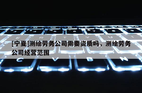 [宁夏]测绘劳务公司需要资质吗，测绘劳务公司经营范围