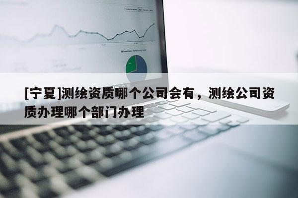 [宁夏]测绘资质哪个公司会有，测绘公司资质办理哪个部门办理