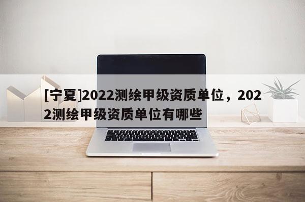 [宁夏]2022测绘甲级资质单位，2022测绘甲级资质单位有哪些