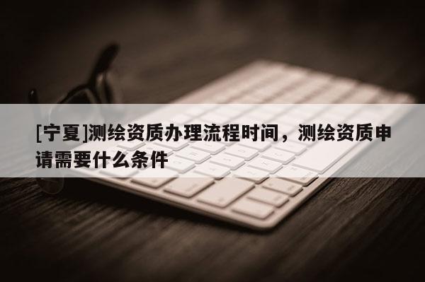 [宁夏]测绘资质办理流程时间，测绘资质申请需要什么条件