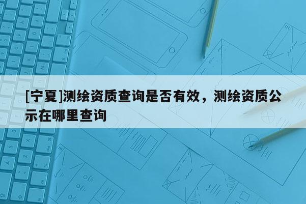 [宁夏]测绘资质查询是否有效，测绘资质公示在哪里查询