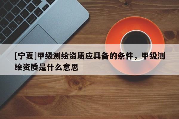 [宁夏]甲级测绘资质应具备的条件，甲级测绘资质是什么意思