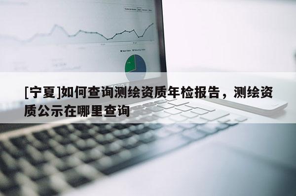 [宁夏]如何查询测绘资质年检报告，测绘资质公示在哪里查询