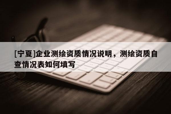 [宁夏]企业测绘资质情况说明，测绘资质自查情况表如何填写