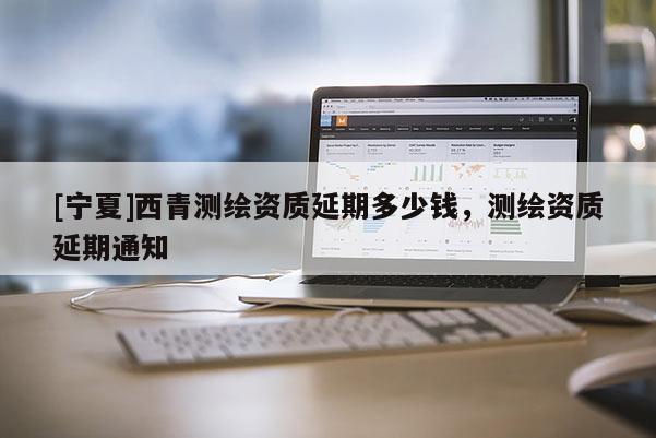 [宁夏]西青测绘资质延期多少钱，测绘资质延期通知