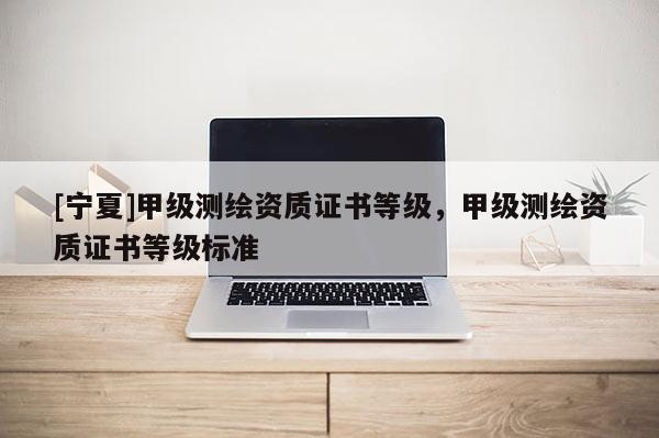 [宁夏]甲级测绘资质证书等级，甲级测绘资质证书等级标准