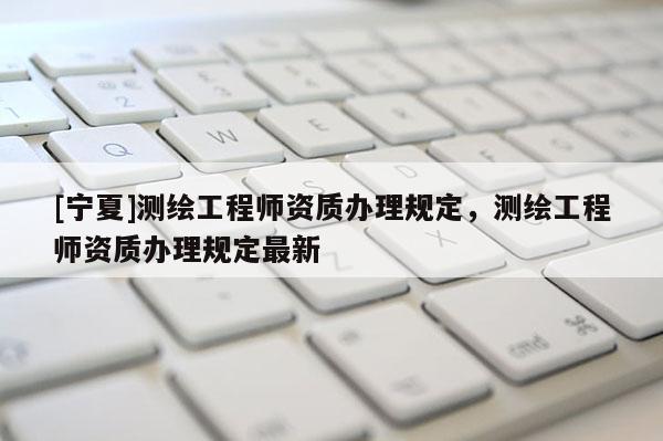 [宁夏]测绘工程师资质办理规定，测绘工程师资质办理规定最新