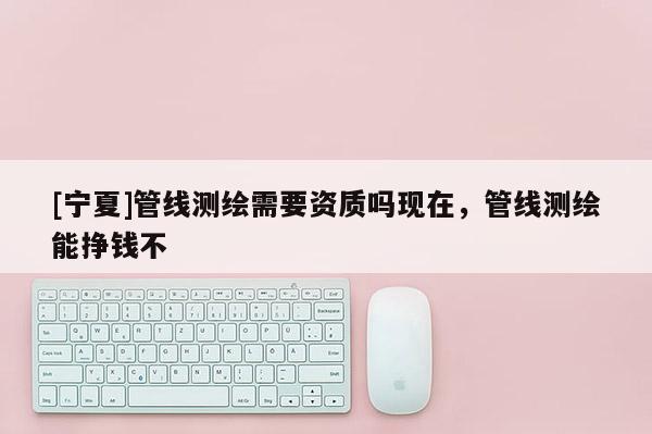 [宁夏]管线测绘需要资质吗现在，管线测绘能挣钱不