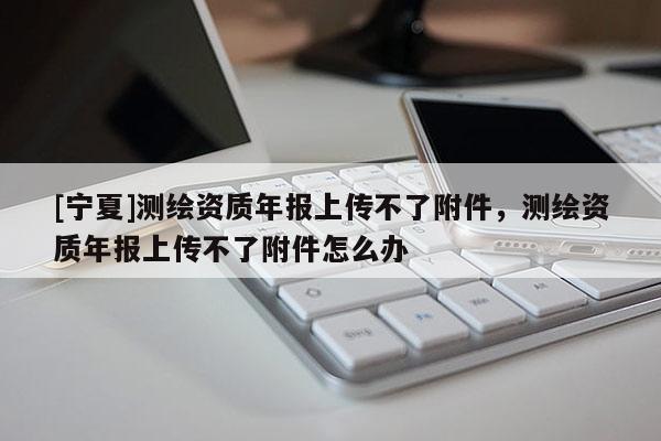 [宁夏]测绘资质年报上传不了附件，测绘资质年报上传不了附件怎么办