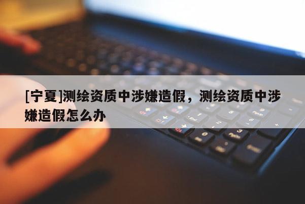[宁夏]测绘资质中涉嫌造假，测绘资质中涉嫌造假怎么办