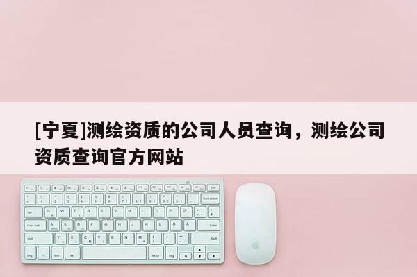 [宁夏]测绘资质的公司人员查询，测绘公司资质查询官方网站