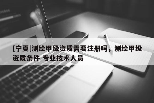 [宁夏]测绘甲级资质需要注册吗，测绘甲级资质条件 专业技术人员