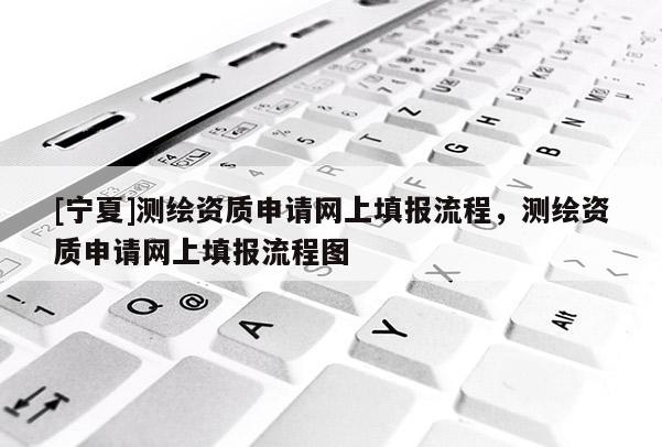 [宁夏]测绘资质申请网上填报流程，测绘资质申请网上填报流程图