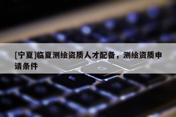 [宁夏]临夏测绘资质人才配备，测绘资质申请条件