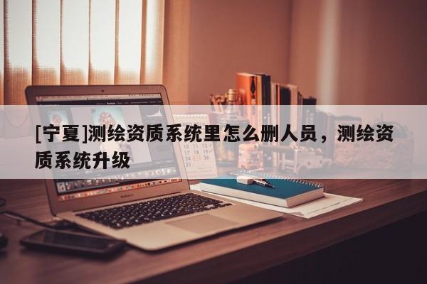 [宁夏]测绘资质系统里怎么删人员，测绘资质系统升级