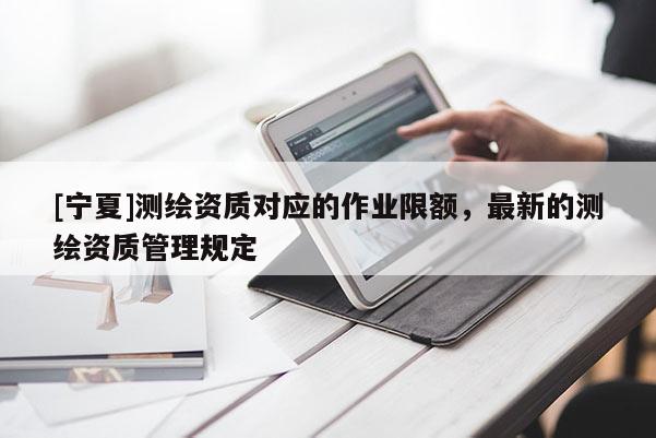[宁夏]测绘资质对应的作业限额，最新的测绘资质管理规定