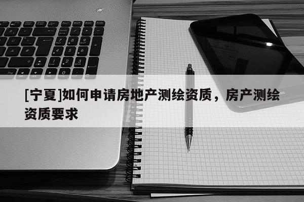 [宁夏]如何申请房地产测绘资质，房产测绘资质要求