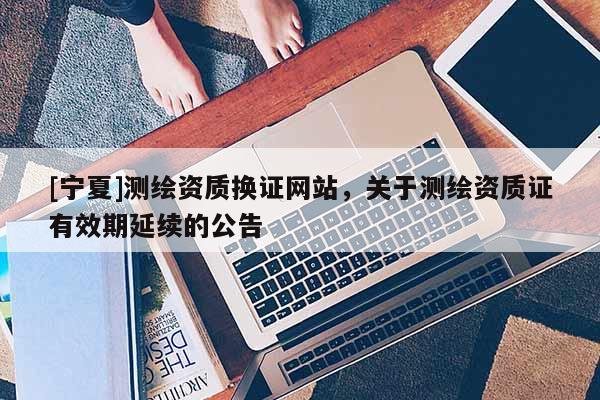 [宁夏]测绘资质换证网站，关于测绘资质证有效期延续的公告