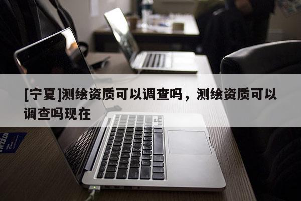 [宁夏]测绘资质可以调查吗，测绘资质可以调查吗现在