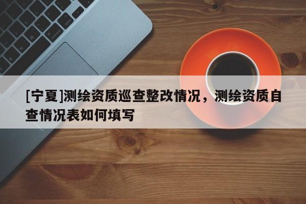 [宁夏]测绘资质巡查整改情况，测绘资质自查情况表如何填写