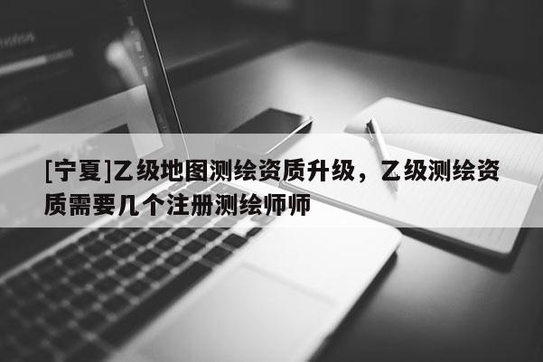 [宁夏]乙级地图测绘资质升级，乙级测绘资质需要几个注册测绘师师
