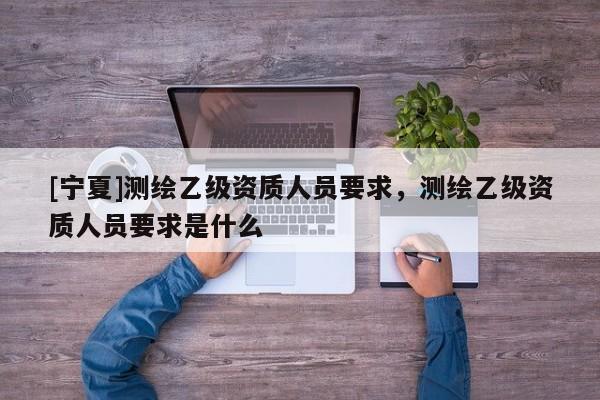 [宁夏]测绘乙级资质人员要求，测绘乙级资质人员要求是什么