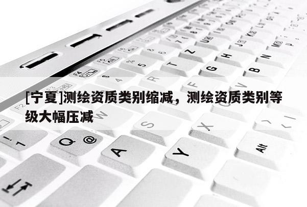 [宁夏]测绘资质类别缩减，测绘资质类别等级大幅压减