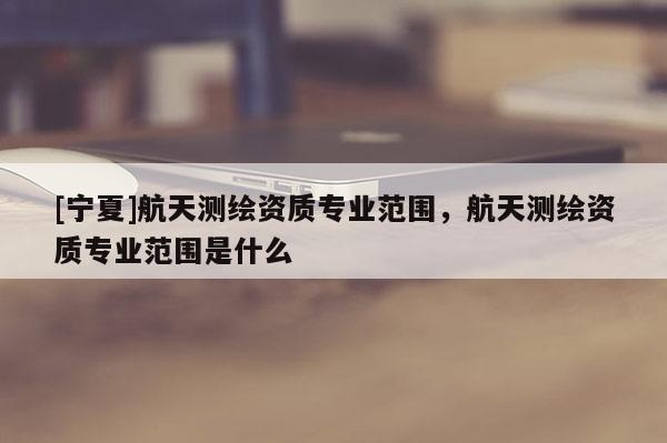 [宁夏]航天测绘资质专业范围，航天测绘资质专业范围是什么