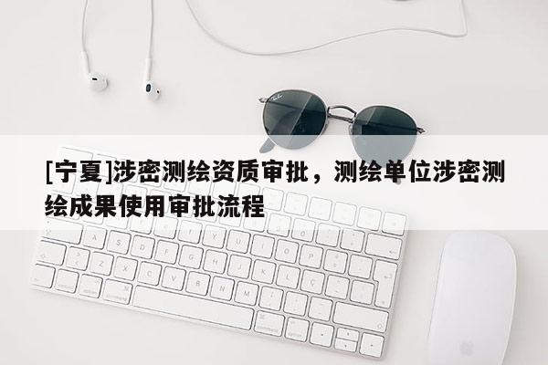 [宁夏]涉密测绘资质审批，测绘单位涉密测绘成果使用审批流程