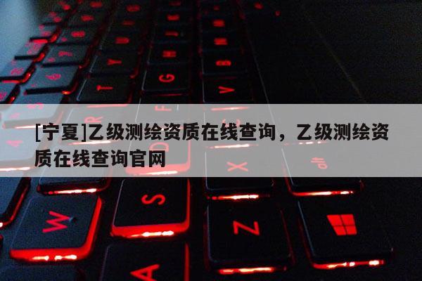 [宁夏]乙级测绘资质在线查询，乙级测绘资质在线查询官网