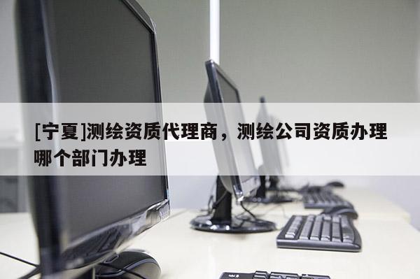 [宁夏]测绘资质代理商，测绘公司资质办理哪个部门办理