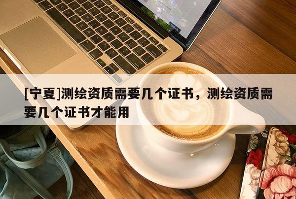 [宁夏]测绘资质需要几个证书，测绘资质需要几个证书才能用