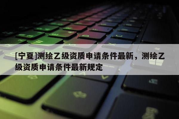 [宁夏]测绘乙级资质申请条件最新，测绘乙级资质申请条件最新规定
