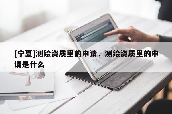 [宁夏]测绘资质里的申请，测绘资质里的申请是什么