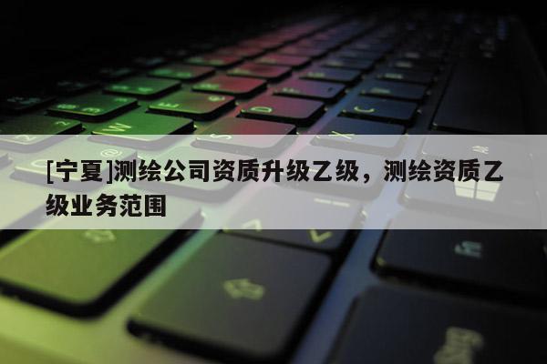 [宁夏]测绘公司资质升级乙级，测绘资质乙级业务范围